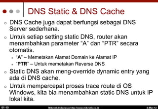 6-Mar-12
Mikrotik Indonesia http://www.mikrotik.co.id
01-19
DNS Static & DNS Cache
¢  DNS Cache juga dapat berfungsi sebagai DNS
Server sederhana.
¢  Untuk setiap setting static DNS, router akan
menambahkan parameter “A” dan “PTR” secara
otomatis.
l  “A” – Memetakan Alamat Domain ke Alamat IP
l  “PTR” – Untuk memetakan Reverse DNS
¢  Static DNS akan meng-override dynamic entry yang
ada di DNS cache.
¢  Untuk mempercepat proses trace route di OS
Windows, kita bia menambahkan static DNS untuk IP
lokal kita.
 