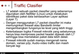 Traffic Clasifier
¢  L7 adalah sebuah packet classifier yang sebenarnya
digunakan oleh Netfilter (Linux) untuk melakukan
identifikasi paket data berdasarkan Layer aplikasi
(Layer 7).
¢  Dengan menggunakan L7 packet classifier ini maka
memunginkan firewall atau Bandwith limiter
mengembangkan fungsinya ke level yang lebih tinggi.
¢  Keterbatasan logika Firewall mikrotik yang sebelumnya
hanya bisa memproses packet header dijawab oleh L7
sehingga bisa memetakan paket data lebih detail.
¢  Firewall mikrotik sudah mampu mengenali nama
domain, variasi p2p, Audio-video traffic dan masih
banyak lagi
6-Mar-12
Mikrotik Indonesia http://www.mikrotik.co.id
04-193
 
