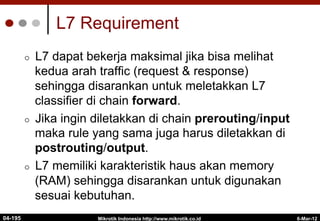 L7 Requirement
¢  L7 dapat bekerja maksimal jika bisa melihat
kedua arah traffic (request & response)
sehingga disarankan untuk meletakkan L7
classifier di chain forward.
¢  Jika ingin diletakkan di chain prerouting/input
maka rule yang sama juga harus diletakkan di
postrouting/output.
¢  L7 memiliki karakteristik haus akan memory
(RAM) sehingga disarankan untuk digunakan
sesuai kebutuhan.
6-Mar-12
Mikrotik Indonesia http://www.mikrotik.co.id
04-195
 