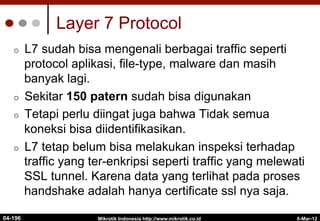 6-Mar-12
Mikrotik Indonesia http://www.mikrotik.co.id
Layer 7 Protocol
¢  L7 sudah bisa mengenali berbagai traffic seperti
protocol aplikasi, file-type, malware dan masih
banyak lagi.
¢  Sekitar 150 patern sudah bisa digunakan
¢  Tetapi perlu diingat juga bahwa Tidak semua
koneksi bisa diidentifikasikan.
¢  L7 tetap belum bisa melakukan inspeksi terhadap
traffic yang ter-enkripsi seperti traffic yang melewati
SSL tunnel. Karena data yang terlihat pada proses
handshake adalah hanya certificate ssl nya saja.
04-196
 