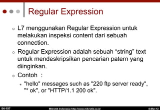 Regular Expression
¢  L7 menggunakan Regular Expression untuk
melakukan inspeksi content dari sebuah
connection.
¢  Regular Expression adalah sebuah “string” text
untuk mendeskripsikan pencarian patern yang
diinginkan.
¢  Contoh :
l  "hello" messages such as "220 ftp server ready",
"* ok", or "HTTP/1.1 200 ok".
6-Mar-12
Mikrotik Indonesia http://www.mikrotik.co.id
04-197
 