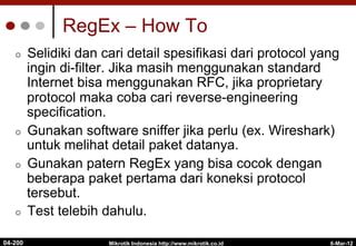 RegEx – How To
¢  Selidiki dan cari detail spesifikasi dari protocol yang
ingin di-filter. Jika masih menggunakan standard
Internet bisa menggunakan RFC, jika proprietary
protocol maka coba cari reverse-engineering
specification.
¢  Gunakan software sniffer jika perlu (ex. Wireshark)
untuk melihat detail paket datanya.
¢  Gunakan patern RegEx yang bisa cocok dengan
beberapa paket pertama dari koneksi protocol
tersebut.
¢  Test telebih dahulu.
6-Mar-12
Mikrotik Indonesia http://www.mikrotik.co.id
04-200
 