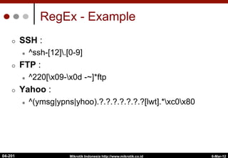 RegEx - Example
¢  SSH :
l  ^ssh-[12].[0-9]
¢  FTP :
l  ^220[x09-x0d -~]*ftp
¢  Yahoo :
l  ^(ymsg|ypns|yhoo).?.?.?.?.?.?.?[lwt].*xc0x80
6-Mar-12
Mikrotik Indonesia http://www.mikrotik.co.id
04-201
 