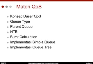 6-Mar-12
Mikrotik Indonesia http://www.mikrotik.co.id
Materi QoS
¢  Konsep Dasar QoS
¢  Queue Type
¢  Parent Queue
¢  HTB
¢  Burst Calculation
¢  Implementasi Simple Queue
¢  Implementasi Queue Tree
05-211
 
