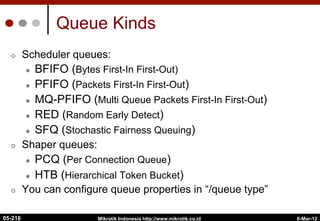 6-Mar-12
Mikrotik Indonesia http://www.mikrotik.co.id
Queue Kinds
¢  Scheduler queues:
l  BFIFO (Bytes First-In First-Out)
l  PFIFO (Packets First-In First-Out)
l  MQ-PFIFO (Multi Queue Packets First-In First-Out)
l  RED (Random Early Detect)
l  SFQ (Stochastic Fairness Queuing)
¢  Shaper queues:
l  PCQ (Per Connection Queue)
l  HTB (Hierarchical Token Bucket)
¢  You can configure queue properties in “/queue type”
05-216
 