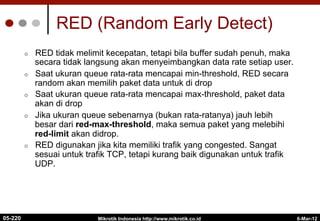 6-Mar-12
Mikrotik Indonesia http://www.mikrotik.co.id
RED (Random Early Detect)
¢  RED tidak melimit kecepatan, tetapi bila buffer sudah penuh, maka
secara tidak langsung akan menyeimbangkan data rate setiap user.
¢  Saat ukuran queue rata-rata mencapai min-threshold, RED secara
random akan memilih paket data untuk di drop
¢  Saat ukuran queue rata-rata mencapai max-threshold, paket data
akan di drop
¢  Jika ukuran queue sebenarnya (bukan rata-ratanya) jauh lebih
besar dari red-max-threshold, maka semua paket yang melebihi
red-limit akan didrop.
¢  RED digunakan jika kita memiliki trafik yang congested. Sangat
sesuai untuk trafik TCP, tetapi kurang baik digunakan untuk trafik
UDP.
05-220
 