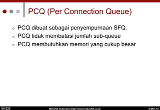 6-Mar-12
Mikrotik Indonesia http://www.mikrotik.co.id
PCQ (Per Connection Queue)
¢  PCQ dibuat sebagai penyempurnaan SFQ.
¢  PCQ tidak membatasi jumlah sub-queue
¢  PCQ membutuhkan memori yang cukup besar
05-225
 