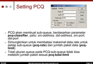 6-Mar-12
Mikrotik Indonesia http://www.mikrotik.co.id
Setting PCQ
¢  PCQ akan membuat sub-queue, berdasarkan parameter
pcq-classifier, yaitu: src-address, dst-address, src-port,
dst-port
¢  Dimungkinkan untuk membatasi maksimal data rate untuk
setiap sub-queue (pcq-rate) dan jumlah paket data (pcq-
limit)
¢  Total ukuran queue pada PCQ-sub-queue tidak bisa
melebihi jumlah paket sesuai pcq-total-limit
05-226
 