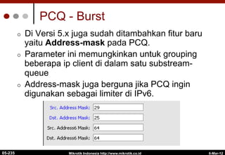 PCQ - Burst
¢  Di Versi 5.x juga sudah ditambahkan fitur baru
yaitu Address-mask pada PCQ.
¢  Parameter ini memungkinkan untuk grouping
beberapa ip client di dalam satu substream-
queue
¢  Address-mask juga berguna jika PCQ ingin
digunakan sebagai limiter di IPv6.
6-Mar-12
Mikrotik Indonesia http://www.mikrotik.co.id
05-235
 