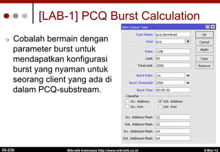 6-Mar-12
Mikrotik Indonesia http://www.mikrotik.co.id
[LAB-1] PCQ Burst Calculation
¢  Cobalah bermain dengan
parameter burst untuk
mendapatkan konfigurasi
burst yang nyaman untuk
seorang client yang ada di
dalam PCQ-substream.
05-236
 