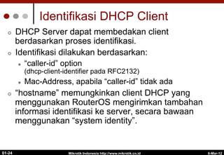 6-Mar-12
Mikrotik Indonesia http://www.mikrotik.co.id
01-24
Identifikasi DHCP Client
¢  DHCP Server dapat membedakan client
berdasarkan proses identifikasi.
¢  Identifikasi dilakukan berdasarkan:
l  “caller-id” option
(dhcp-client-identifier pada RFC2132)
l  Mac-Address, apabila “caller-id” tidak ada
¢  “hostname” memungkinkan client DHCP yang
menggunakan RouterOS mengirimkan tambahan
informasi identifikasi ke server, secara bawaan
menggunakan “system identity”.
 