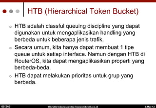 6-Mar-12
Mikrotik Indonesia http://www.mikrotik.co.id
HTB (Hierarchical Token Bucket)
¢  HTB adalah classful queuing discipline yang dapat
digunakan untuk mengaplikasikan handling yang
berbeda untuk beberapa jenis trafik.
¢  Secara umum, kita hanya dapat membuat 1 tipe
queue untuk setiap interface. Namun dengan HTB di
RouterOS, kita dapat mengaplikasikan properti yang
berbeda-beda.
¢  HTB dapat melakukan prioritas untuk grup yang
berbeda.
05-240
 