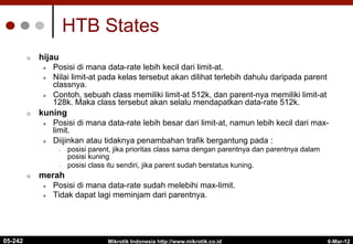 6-Mar-12
Mikrotik Indonesia http://www.mikrotik.co.id
HTB States
¢  hijau
l  Posisi di mana data-rate lebih kecil dari limit-at.
l  Nilai limit-at pada kelas tersebut akan dilihat terlebih dahulu daripada parent
classnya.
l  Contoh, sebuah class memiliki limit-at 512k, dan parent-nya memiliki limit-at
128k. Maka class tersebut akan selalu mendapatkan data-rate 512k.
¢  kuning
l  Posisi di mana data-rate lebih besar dari limit-at, namun lebih kecil dari max-
limit.
l  Diijinkan atau tidaknya penambahan trafik bergantung pada :
•  posisi parent, jika prioritas class sama dengan parentnya dan parentnya dalam
posisi kuning
•  posisi class itu sendiri, jika parent sudah berstatus kuning.
¢  merah
l  Posisi di mana data-rate sudah melebihi max-limit.
l  Tidak dapat lagi meminjam dari parentnya.
05-242
 
