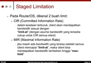 6-Mar-12
Mikrotik Indonesia http://www.mikrotik.co.id
Staged Limitation
¢  Pada RouterOS, dikenal 2 buah limit:
l  CIR (Committed Information Rate)
•  dalam keadaan terburuk, client akan mendapatkan
bandwidth sesuai dengan
“limit-at” (dengan asumsi bandwidth yang tersedia
cukup untuk CIR semua client)
l  MIR (Maximal Information Rate)
•  jika masih ada bandwidth yang tersisa setelah semua
client mencapai “limit-at”, maka client bisa
mendapatkan bandwidth tambahan hingga “max-
limit”
05-243
 