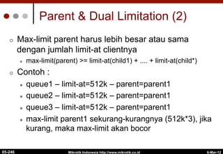 6-Mar-12
Mikrotik Indonesia http://www.mikrotik.co.id
Parent & Dual Limitation (2)
¢  Max-limit parent harus lebih besar atau sama
dengan jumlah limit-at clientnya
l  max-limit(parent) >= limit-at(child1) + .... + limit-at(child*)
¢  Contoh :
l  queue1 – limit-at=512k – parent=parent1
l  queue2 – limit-at=512k – parent=parent1
l  queue3 – limit-at=512k – parent=parent1
l  max-limit parent1 sekurang-kurangnya (512k*3), jika
kurang, maka max-limit akan bocor
05-246
 