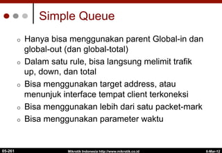 6-Mar-12
Mikrotik Indonesia http://www.mikrotik.co.id
Simple Queue
¢  Hanya bisa menggunakan parent Global-in dan
global-out (dan global-total)
¢  Dalam satu rule, bisa langsung melimit trafik
up, down, dan total
¢  Bisa menggunakan target address, atau
menunjuk interface tempat client terkoneksi
¢  Bisa menggunakan lebih dari satu packet-mark
¢  Bisa menggunakan parameter waktu
05-261
 