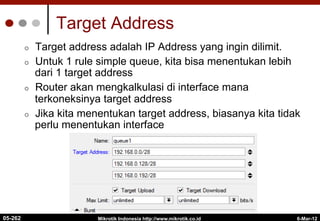 6-Mar-12
Mikrotik Indonesia http://www.mikrotik.co.id
Target Address
¢  Target address adalah IP Address yang ingin dilimit.
¢  Untuk 1 rule simple queue, kita bisa menentukan lebih
dari 1 target address
¢  Router akan mengkalkulasi di interface mana
terkoneksinya target address
¢  Jika kita menentukan target address, biasanya kita tidak
perlu menentukan interface
05-262
 