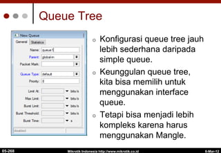 6-Mar-12
Mikrotik Indonesia http://www.mikrotik.co.id
Queue Tree
¢  Konfigurasi queue tree jauh
lebih sederhana daripada
simple queue.
¢  Keunggulan queue tree,
kita bisa memilih untuk
menggunakan interface
queue.
¢  Tetapi bisa menjadi lebih
kompleks karena harus
menggunakan Mangle.
05-268
 