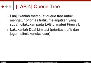6-Mar-12
Mikrotik Indonesia http://www.mikrotik.co.id
[LAB-4] Queue Tree
¢  Lanjutkanlah membuat queue tree untuk
mengatur prioritas trafik, melanjutkan yang
sudah dilakukan pada LAB di materi Firewall.
¢  Lakukanlah Dual Limitasi (prioritas trafik dan
juga melimit koneksi user)
05-269
 