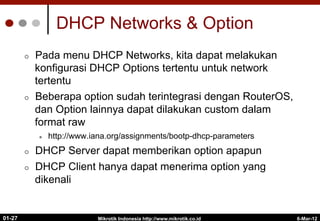 6-Mar-12
Mikrotik Indonesia http://www.mikrotik.co.id
01-27
DHCP Networks & Option
¢  Pada menu DHCP Networks, kita dapat melakukan
konfigurasi DHCP Options tertentu untuk network
tertentu
¢  Beberapa option sudah terintegrasi dengan RouterOS,
dan Option lainnya dapat dilakukan custom dalam
format raw
l  http://www.iana.org/assignments/bootp-dhcp-parameters
¢  DHCP Server dapat memberikan option apapun
¢  DHCP Client hanya dapat menerima option yang
dikenali
 
