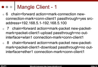 Mangle Client - 1
¢  6 chain=forward action=mark-connection new-
connection-mark=conn-client1 passthrough=yes src-
address=192.168.5.1-192.168.5.100
¢  7 chain=forward action=mark-packet new-packet-
mark=packet-client1-upload passthrough=no out-
interface=wlan1 connection-mark=conn-client1
¢  8 chain=forward action=mark-packet new-packet-
mark=packet-client1-download passthrough=no out-
interface=ether1 connection-mark=conn-client1
6-Mar-12
Mikrotik Indonesia http://www.mikrotik.co.id
05-271
 