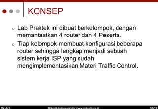 KONSEP
¢  Lab Praktek ini dibuat berkelompok, dengan
memanfaatkan 4 router dan 4 Peserta.
¢  Tiap kelompok membuat konfigurasi beberapa
router sehingga lengkap menjadi sebuah
sistem kerja ISP yang sudah
mengimplementasikan Materi Traffic Control.
3/6/12
Mikrotik Indonesia http://www.mikrotik.co.id
00-276
 