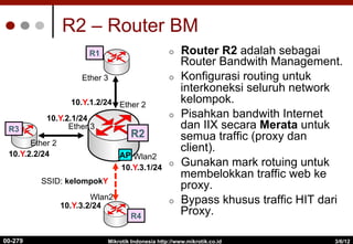 R2 – Router BM
3/6/12
Mikrotik Indonesia http://www.mikrotik.co.id
00-279
Ether 3
Ether 2
Ether 3
R2
R4
AP Wlan2
Wlan2
¢  Router R2 adalah sebagai
Router Bandwith Management.
¢  Konfigurasi routing untuk
interkoneksi seluruh network
kelompok.
¢  Pisahkan bandwith Internet
dan IIX secara Merata untuk
semua traffic (proxy dan
client).
¢  Gunakan mark rotuing untuk
membelokkan traffic web ke
proxy.
¢  Bypass khusus traffic HIT dari
Proxy.
R1
R3
Ether 2
10.Y.1.2/24
10.Y.2.1/24
10.Y.2.2/24
10.Y.3.1/24
10.Y.3.2/24
SSID: kelompokY
 