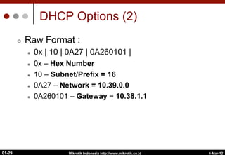DHCP Options (2)
¢  Raw Format :
l  0x | 10 | 0A27 | 0A260101 |
l  0x – Hex Number
l  10 – Subnet/Prefix = 16
l  0A27 – Network = 10.39.0.0
l  0A260101 – Gateway = 10.38.1.1
6-Mar-12
Mikrotik Indonesia http://www.mikrotik.co.id
01-29
 