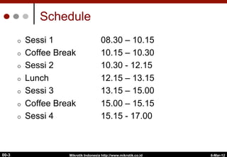 6-Mar-12
Mikrotik Indonesia http://www.mikrotik.co.id
00-3
Schedule
¢  Sessi 1 08.30 – 10.15
¢  Coffee Break 10.15 – 10.30
¢  Sessi 2 10.30 - 12.15
¢  Lunch 12.15 – 13.15
¢  Sessi 3 13.15 – 15.00
¢  Coffee Break 15.00 – 15.15
¢  Sessi 4 15.15 - 17.00
 