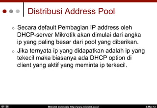 Distribusi Address Pool
¢  Secara default Pembagian IP address oleh
DHCP-server Mikrotik akan dimulai dari angka
ip yang paling besar dari pool yang diberikan.
¢  Jika ternyata ip yang didapatkan adalah ip yang
tekecil maka biasanya ada DHCP option di
client yang aktif yang meminta ip terkecil.
Mikrotik Indonesia http://www.mikrotik.co.id
01-36 6-Mar-12
 