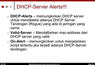 DHCP-Server Alerts!!!
¢  DHCP-Alerts – memungkinkan DHCP server
untuk mendeteksi adanya DHCP Server
Tandingan (Rogue) yang ada di jaringan yang
sama.
¢  Valid-Server – Mendaftarkan mac-address dari
DHCP server yang valid.
¢  On-Alert – memungkinkan untuk menjalankan
script tertentu jika terjadi adanya DHCP-Server
tandingan.
Mikrotik Indonesia http://www.mikrotik.co.id
01-39 6-Mar-12
 
