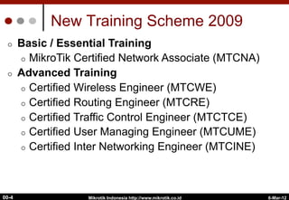 6-Mar-12
Mikrotik Indonesia http://www.mikrotik.co.id
00-4
New Training Scheme 2009
¢  Basic / Essential Training
¢  MikroTik Certified Network Associate (MTCNA)
¢  Advanced Training
¢  Certified Wireless Engineer (MTCWE)
¢  Certified Routing Engineer (MTCRE)
¢  Certified Traffic Control Engineer (MTCTCE)
¢  Certified User Managing Engineer (MTCUME)
¢  Certified Inter Networking Engineer (MTCINE)
 