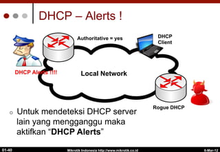 DHCP – Alerts !
Mikrotik Indonesia http://www.mikrotik.co.id
01-40
Internet
Local Network
Rogue DHCP
Authoritative = yes
¢  Untuk mendeteksi DHCP server
lain yang mengganggu maka
aktifkan “DHCP Alerts”
DHCP
Client
DHCP Alerts !!!!
6-Mar-12
 