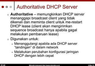 6-Mar-12
Mikrotik Indonesia http://www.mikrotik.co.id
01-42
Authoritative DHCP Server
¢  Authoritative – memungkinkan DHCP server
menanggapi broadcast client yang tidak
dikenali dan meminta client untuk me-restart
DHCP lease (client akan mengirimkan
sequence broadcast hanya apabila gagal
melakukan pembaruan lease)
¢  Digunakan untuk:
l  Menanggulangi apabila ada DHCP server
“tandingan” di dalam network
l  Melakukan perubahan konfigurasi jaringan
DHCP dengan lebih cepat
 