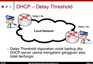DHCP – Delay Threshold
¢  Delay Threshold digunakan untuk backup jika
DHCP server utama mengalami gangguan atau
tidak berfungsi.
Mikrotik Indonesia http://www.mikrotik.co.id
01-44
Internet
Local Network
Delay = 0s
Delay = 5s
6-Mar-12
 