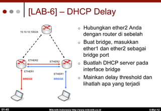 6-Mar-12
Mikrotik Indonesia http://www.mikrotik.co.id
01-45
[LAB-6] – DHCP Delay
10.10.10.100/24
¢  Hubungkan ether2 Anda
dengan router di sebelah
¢  Buat bridge, masukkan
ether1 dan ether2 sebagai
bridge port
¢  Buatlah DHCP server pada
interface bridge
¢  Mainkan delay threshold dan
lihatlah apa yang terjadi
ETHER1
ETHER1
ETHER2
ETHER2
BRIDGE BRIDGE
 
