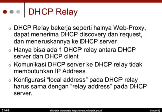 6-Mar-12
Mikrotik Indonesia http://www.mikrotik.co.id
01-46
DHCP Relay
¢  DHCP Relay bekerja seperti halnya Web-Proxy,
dapat menerima DHCP discovery dan request,
dan meneruskannya ke DHCP server
¢  Hanya bisa ada 1 DHCP relay antara DHCP
server dan DHCP client
¢  Komunikasi DHCP server ke DHCP relay tidak
membutuhkan IP Address
¢  Konfigurasi “local address” pada DHCP relay
harus sama dengan “relay address” pada DHCP
server.
 