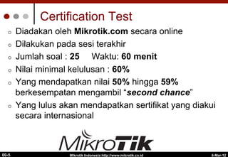 6-Mar-12
Mikrotik Indonesia http://www.mikrotik.co.id
00-5
Certification Test
¢  Diadakan oleh Mikrotik.com secara online
¢  Dilakukan pada sesi terakhir
¢  Jumlah soal : 25 Waktu: 60 menit
¢  Nilai minimal kelulusan : 60%
¢  Yang mendapatkan nilai 50% hingga 59%
berkesempatan mengambil “second chance”
¢  Yang lulus akan mendapatkan sertifikat yang diakui
secara internasional
 
