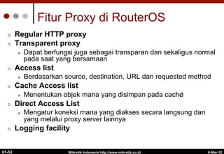 6-Mar-12
Mikrotik Indonesia http://www.mikrotik.co.id
01-52
Fitur Proxy di RouterOS
¢  Regular HTTP proxy
¢  Transparent proxy
l  Dapat berfungsi juga sebagai transparan dan sekaligus normal
pada saat yang bersamaan
¢  Access list
l  Berdasarkan source, destination, URL dan requested method
¢  Cache Access list
l  Menentukan objek mana yang disimpan pada cache‫‏‬
¢  Direct Access List
l  Mengatur koneksi mana yang diakses secara langsung dan
yang melalui proxy server lainnya
¢  Logging facility
 