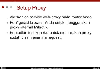 6-Mar-12
Mikrotik Indonesia http://www.mikrotik.co.id
01-53
Setup Proxy
¢  Aktifkanlah service web-proxy pada router Anda.
¢  Konfigurasi browser Anda untuk menggunakan
proxy internal Mikrotik.
¢  Kemudian test koneksi untuk memastikan proxy
sudah bisa menerima request.
 