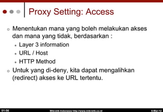 6-Mar-12
Mikrotik Indonesia http://www.mikrotik.co.id
01-56
Proxy Setting: Access
¢  Menentukan mana yang boleh melakukan akses
dan mana yang tidak, berdasarkan :
l  Layer 3 information
l  URL / Host
l  HTTP Method
¢  Untuk yang di-deny, kita dapat mengalihkan
(redirect) akses ke URL tertentu.
 