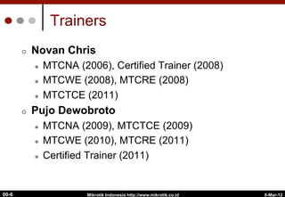 6-Mar-12
Mikrotik Indonesia http://www.mikrotik.co.id
00-6
Trainers
¢  Novan Chris
l  MTCNA (2006), Certified Trainer (2008)
l  MTCWE (2008), MTCRE (2008)
l  MTCTCE (2011)
¢  Pujo Dewobroto
l  MTCNA (2009), MTCTCE (2009)
l  MTCWE (2010), MTCRE (2011)
l  Certified Trainer (2011)
 