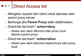 6-Mar-12
Mikrotik Indonesia http://www.mikrotik.co.id
01-62
Direct Access list
¢  Mengatur request dari client untuk diproses oleh
parent proxy server
¢  Berfungsi jika Parent Proxy telah didefinisikan.
¢  Direct-list dst-host=* action=deny
l  Akses user akan dikontrol oleh proxy local
dibantu parent proxy.
¢  Direct-list dst-host=* action=allow
l  Akses user akan dikontrol sepenuhnya oleh proxy
local.
 