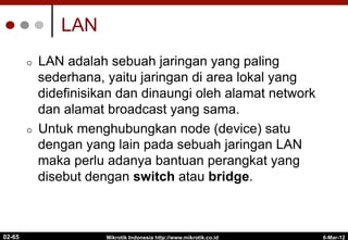 LAN
¢  LAN adalah sebuah jaringan yang paling
sederhana, yaitu jaringan di area lokal yang
didefinisikan dan dinaungi oleh alamat network
dan alamat broadcast yang sama.
¢  Untuk menghubungkan node (device) satu
dengan yang lain pada sebuah jaringan LAN
maka perlu adanya bantuan perangkat yang
disebut dengan switch atau bridge.
6-Mar-12
Mikrotik Indonesia http://www.mikrotik.co.id
02-65
 