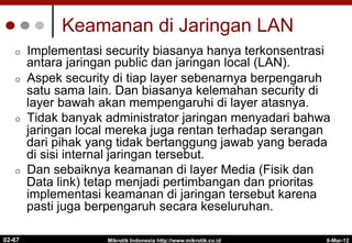 Keamanan di Jaringan LAN
¢  Implementasi security biasanya hanya terkonsentrasi
antara jaringan public dan jaringan local (LAN).
¢  Aspek security di tiap layer sebenarnya berpengaruh
satu sama lain. Dan biasanya kelemahan security di
layer bawah akan mempengaruhi di layer atasnya.
¢  Tidak banyak administrator jaringan menyadari bahwa
jaringan local mereka juga rentan terhadap serangan
dari pihak yang tidak bertanggung jawab yang berada
di sisi internal jaringan tersebut.
¢  Dan sebaiknya keamanan di layer Media (Fisik dan
Data link) tetap menjadi pertimbangan dan prioritas
implementasi keamanan di jaringan tersebut karena
pasti juga berpengaruh secara keseluruhan.
6-Mar-12
Mikrotik Indonesia http://www.mikrotik.co.id
02-67
 