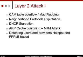 Layer 2 Attack !
¢  CAM table overflow / Mac Flooding
¢  Neighborhood Protocols Explotation.
¢  DHCP Starvation
¢  ARP Cache poisoning – MitM Attack
¢  Defeating users and providers Hotspot and
PPPoE based
6-Mar-12
Mikrotik Indonesia http://www.mikrotik.co.id
02-69
 