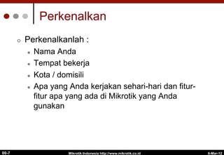 6-Mar-12
Mikrotik Indonesia http://www.mikrotik.co.id
00-7
Perkenalkan
¢  Perkenalkanlah :
l  Nama Anda
l  Tempat bekerja
l  Kota / domisili
l  Apa yang Anda kerjakan sehari-hari dan fitur-
fitur apa yang ada di Mikrotik yang Anda
gunakan
 