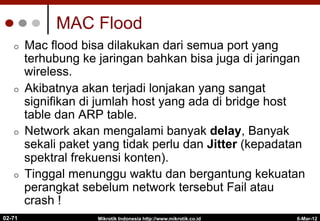 MAC Flood
¢  Mac flood bisa dilakukan dari semua port yang
terhubung ke jaringan bahkan bisa juga di jaringan
wireless.
¢  Akibatnya akan terjadi lonjakan yang sangat
signifikan di jumlah host yang ada di bridge host
table dan ARP table.
¢  Network akan mengalami banyak delay, Banyak
sekali paket yang tidak perlu dan Jitter (kepadatan
spektral frekuensi konten).
¢  Tinggal menunggu waktu dan bergantung kekuatan
perangkat sebelum network tersebut Fail atau
crash !
6-Mar-12
Mikrotik Indonesia http://www.mikrotik.co.id
02-71
 