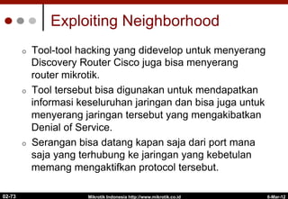 Exploiting Neighborhood
¢  Tool-tool hacking yang didevelop untuk menyerang
Discovery Router Cisco juga bisa menyerang
router mikrotik.
¢  Tool tersebut bisa digunakan untuk mendapatkan
informasi keseluruhan jaringan dan bisa juga untuk
menyerang jaringan tersebut yang mengakibatkan
Denial of Service.
¢  Serangan bisa datang kapan saja dari port mana
saja yang terhubung ke jaringan yang kebetulan
memang mengaktifkan protocol tersebut.
6-Mar-12
Mikrotik Indonesia http://www.mikrotik.co.id
02-73
 