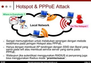 Hotspot & PPPoE Attack
¢  Sangat memungkinkan untuk melakukan serangan dengan metode
sederhana pada jaringan Hotspot atau PPPoE.
¢  Hanya dengan membuat AP tandingan dengan SSID dan Band yang
sama pada wifi atau membuat service server yang sama pada
PPPoE.
¢  Walaupun jika autentikasi menggunakan RADIUS si penyerang juga
bisa menggunakan Radius mode “promisciuous”.
6-Mar-12
Mikrotik Indonesia http://www.mikrotik.co.id
02-80
Internet
Local Network I’m The Hotspot !
Where is Everybody ?
 